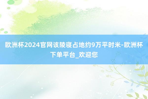 欧洲杯2024官网该陵寝占地约9万平时米-欧洲杯下单平台_欢迎您