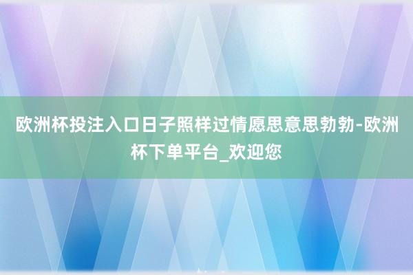 欧洲杯投注入口日子照样过情愿思意思勃勃-欧洲杯下单平台_欢迎您
