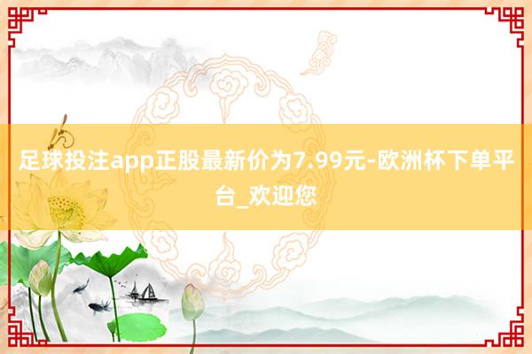 足球投注app正股最新价为7.99元-欧洲杯下单平台_欢迎您