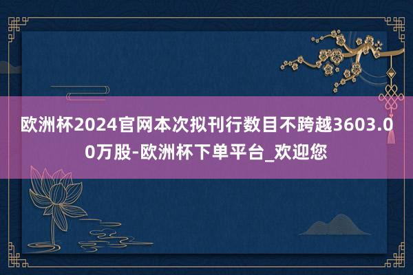 欧洲杯2024官网本次拟刊行数目不跨越3603.00万股-欧洲杯下单平台_欢迎您