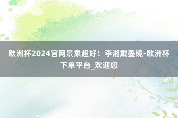 欧洲杯2024官网景象超好！李湘戴墨镜-欧洲杯下单平台_欢迎您
