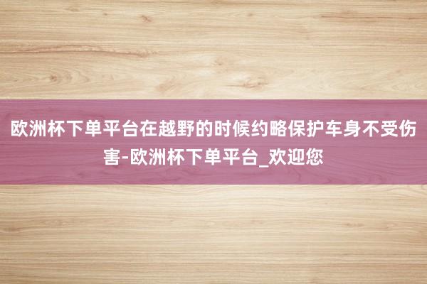 欧洲杯下单平台在越野的时候约略保护车身不受伤害-欧洲杯下单平台_欢迎您