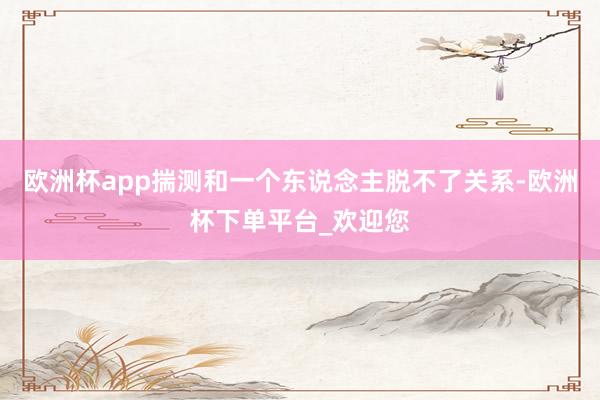 欧洲杯app揣测和一个东说念主脱不了关系-欧洲杯下单平台_欢迎您
