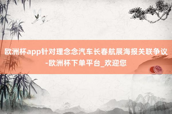 欧洲杯app针对理念念汽车长春航展海报关联争议-欧洲杯下单平台_欢迎您