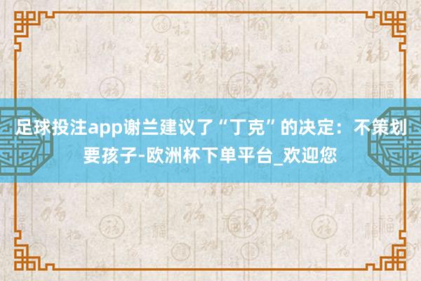 足球投注app谢兰建议了“丁克”的决定：不策划要孩子-欧洲杯下单平台_欢迎您