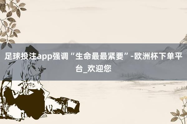 足球投注app强调“生命最最紧要”-欧洲杯下单平台_欢迎您