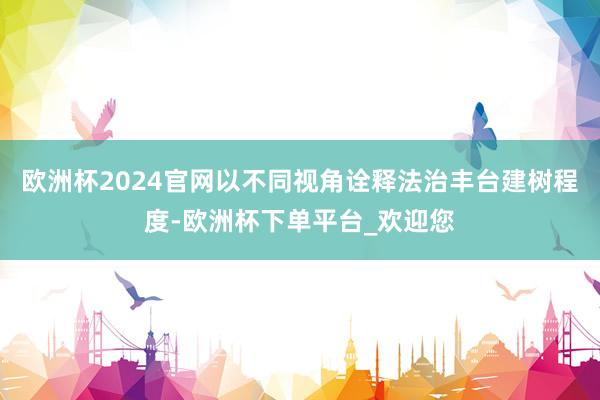 欧洲杯2024官网以不同视角诠释法治丰台建树程度-欧洲杯下单平台_欢迎您