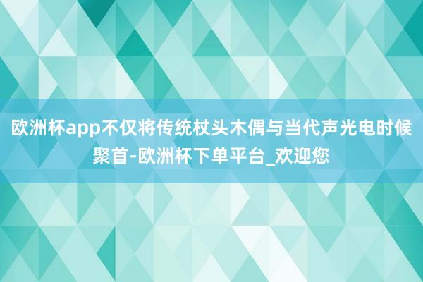 欧洲杯app不仅将传统杖头木偶与当代声光电时候聚首-欧洲杯下单平台_欢迎您