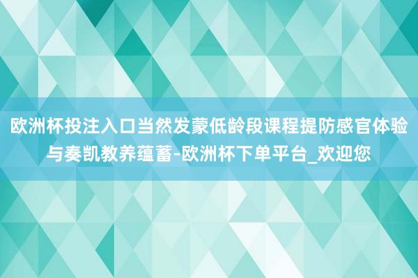 欧洲杯投注入口当然发蒙低龄段课程提防感官体验与奏凯教养蕴蓄-欧洲杯下单平台_欢迎您
